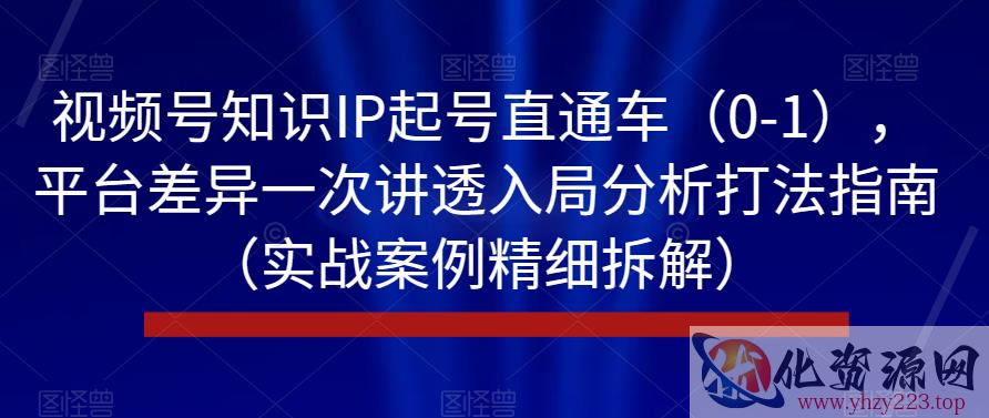 视频号知识IP起号直通车（0-1），平台差异一次讲透入局分析打法指南（实战案例精细拆解）