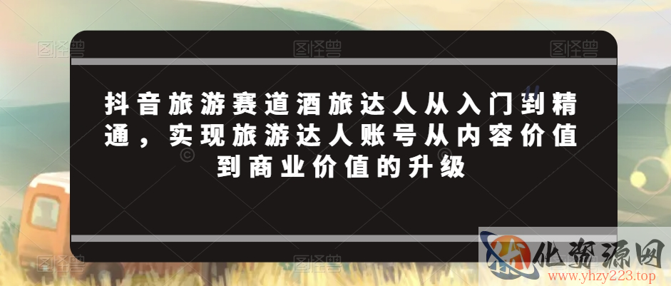 抖音旅游赛道酒旅达人从入门到精通，实现旅游达人账号从内容价值到商业价值的升级