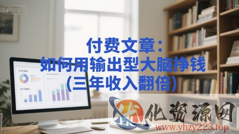 付费文章：如何用输出型大脑挣钱(三年收入翻倍)