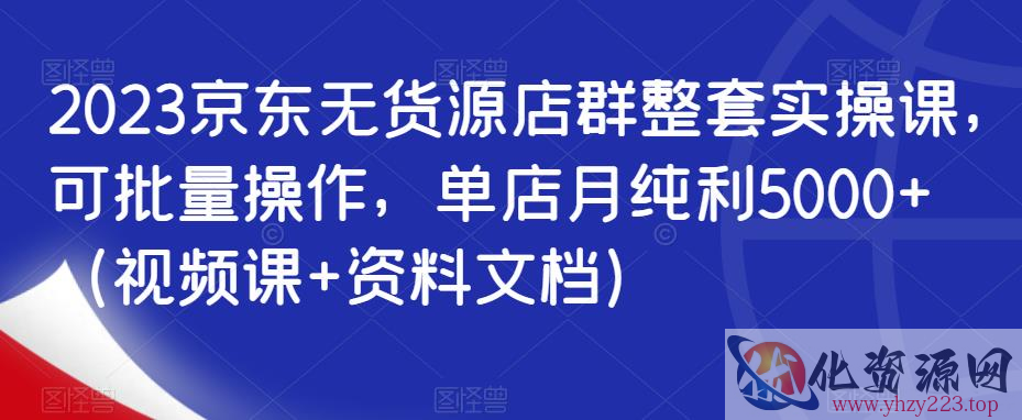 2023京东无货源店群整套实操课，可批量操作，单店月纯利5000+（视频课+资料文档）