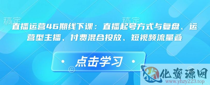 直播运营46期线下课：直播起号方式与复盘、运营型主播、付费混合投放、短视频流量叠
