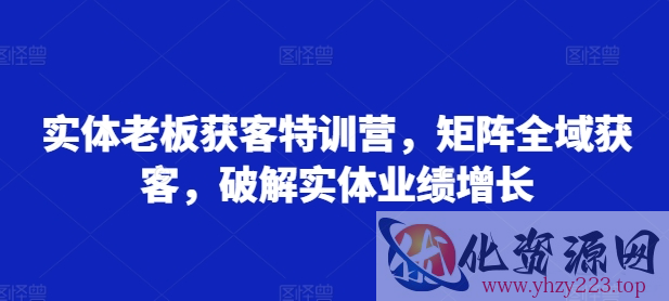 实体老板获客特训营，矩阵全域获客，破解实体业绩增长