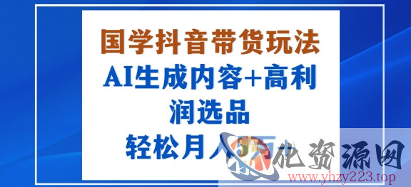国学抖音带货玩法，AI生成内容+高利润选品，轻松月入1W+