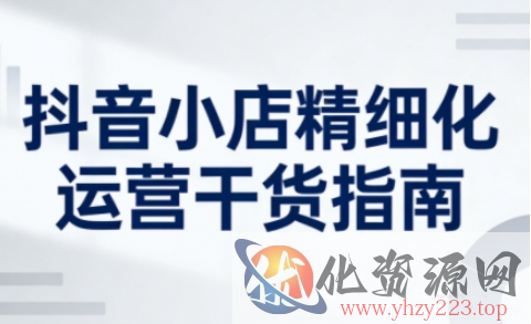 抖音小店精细化运营干货指南新版，助力商家系统提升店铺运营能力（更新）