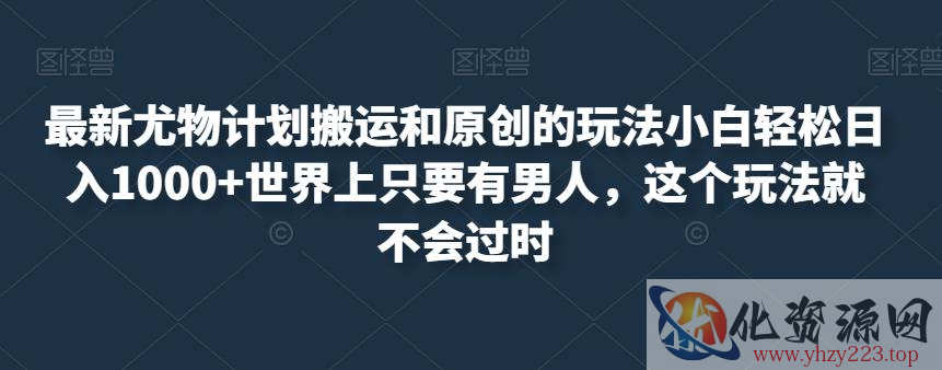 最新尤物计划搬运和原创的玩法小白轻松日入1000+世界上只要有男人，这个玩法就不会过时【揭秘】