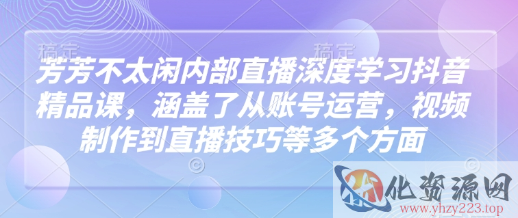 芳芳不太闲内部直播深度学习抖音精品课，涵盖了从账号运营，视频制作到直播技巧等多个方面
