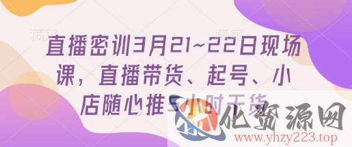 直播密训3月21~22日现场课，​直播带货、起号、小店随心推5小时干货
