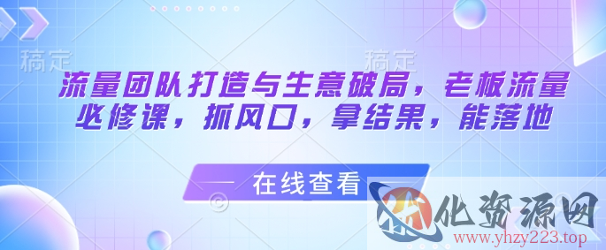 流量团队打造与生意破局，老板流量必修课，抓风口，拿结果，能落地