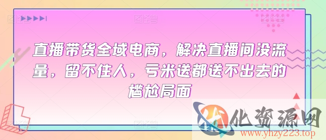 直播带货全域电商，解决直播间没流量，留不住人，亏米送都送不出去的尴尬局面