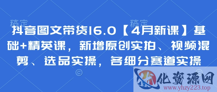 抖音图文带货16.0【4月新课】基础+精英课，新增原创实拍、视频混剪、选品实操，各细分赛道实操