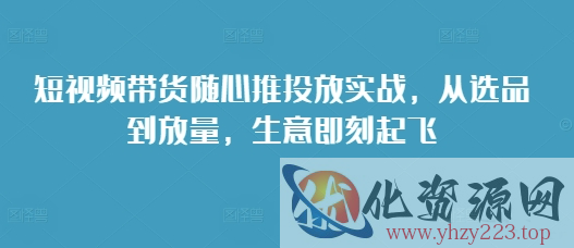 短视频带货随心推投放实战，从选品到放量，生意即刻起飞