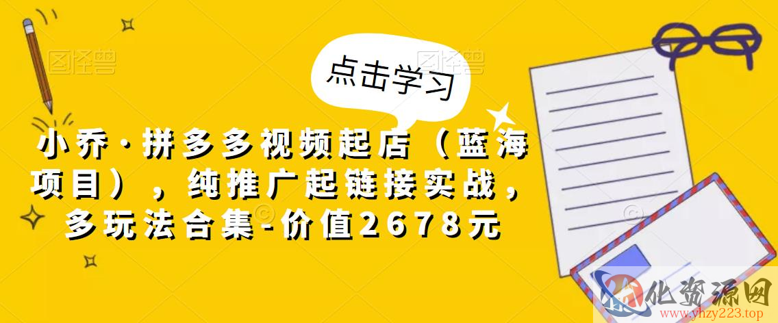 小乔·拼多多视频起店（蓝海项目），纯推广起链接实战，多玩法合集-价值2678元